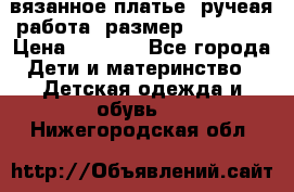 вязанное платье. ручеая работа. размер 116-122. › Цена ­ 4 800 - Все города Дети и материнство » Детская одежда и обувь   . Нижегородская обл.